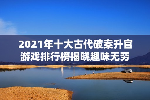 2021年十大古代破案升官游戏排行榜揭晓趣味无穷