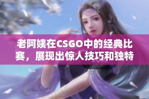 老阿姨在CSGO中的经典比赛，展现出惊人技巧和独特风格