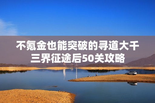 不氪金也能突破的寻道大千三界征途后50关攻略