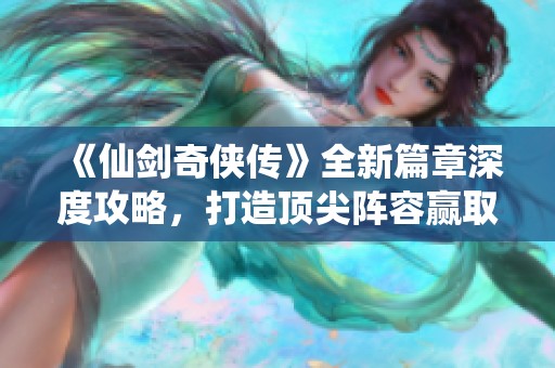 《仙剑奇侠传》全新篇章深度攻略，打造顶尖阵容赢取战斗荣耀