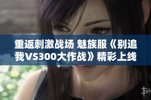 重返刺激战场 魅族服《别追我VS300大作战》精彩上线