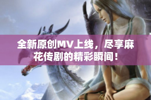 全新原创MV上线，尽享麻花传剧的精彩瞬间！