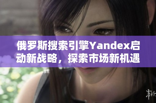 俄罗斯搜索引擎Yandex启动新战略，探索市场新机遇