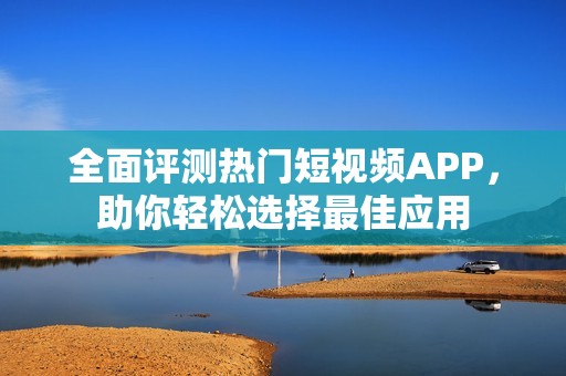 全面评测热门短视频APP，助你轻松选择最佳应用