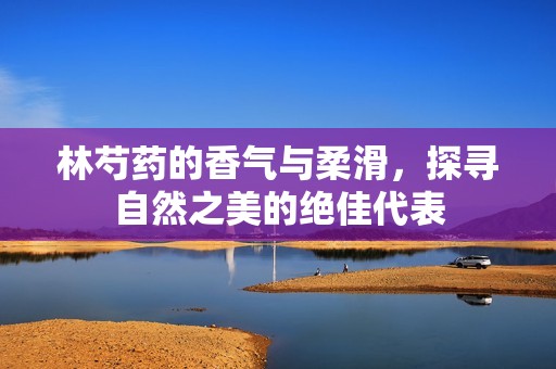 林芍药的香气与柔滑，探寻自然之美的绝佳代表