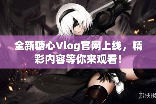 全新糖心Vlog官网上线，精彩内容等你来观看！