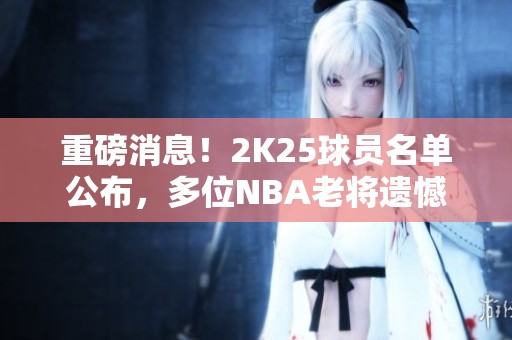 重磅消息！2K25球员名单公布，多位NBA老将遗憾出局