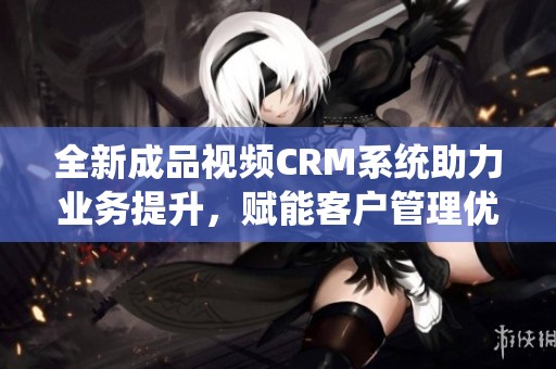 全新成品视频CRM系统助力业务提升，赋能客户管理优化