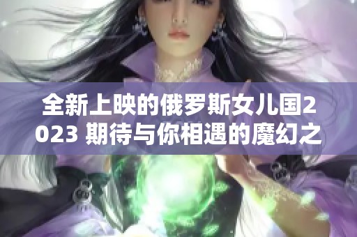 全新上映的俄罗斯女儿国2023 期待与你相遇的魔幻之旅