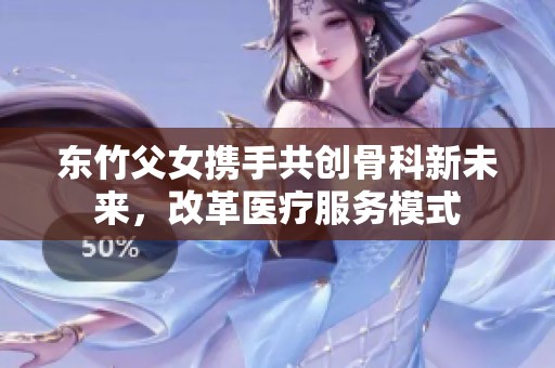 东竹父女携手共创骨科新未来，改革医疗服务模式