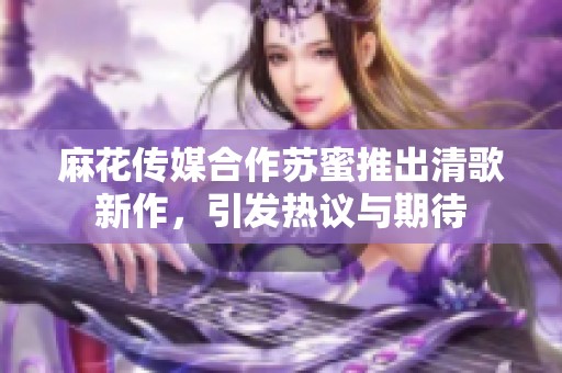 麻花传媒合作苏蜜推出清歌新作，引发热议与期待