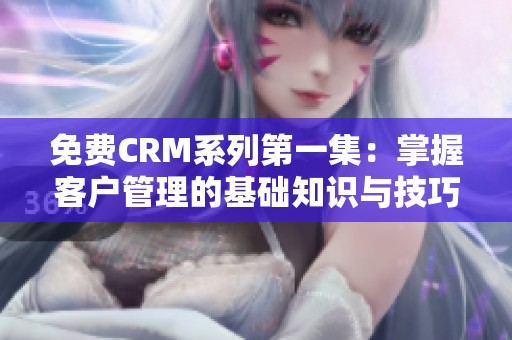 免费CRM系列第一集：掌握客户管理的基础知识与技巧