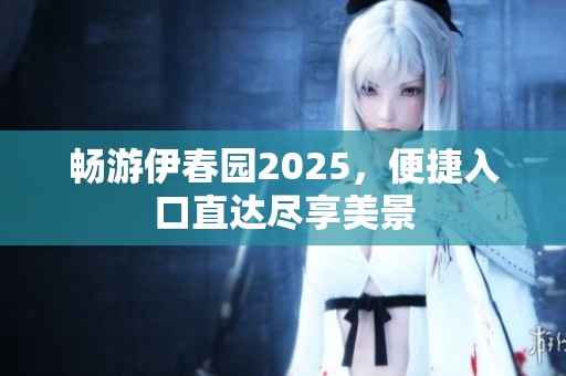 畅游伊春园2025，便捷入口直达尽享美景