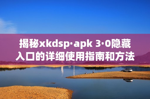 揭秘xkdsp·apk 3·0隐藏入口的详细使用指南和方法