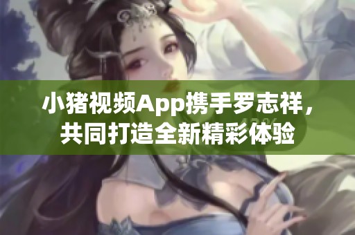 小猪视频App携手罗志祥，共同打造全新精彩体验