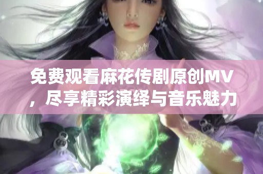 免费观看麻花传剧原创MV，尽享精彩演绎与音乐魅力