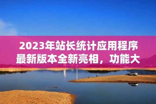 2023年站长统计应用程序最新版本全新亮相，功能大升级