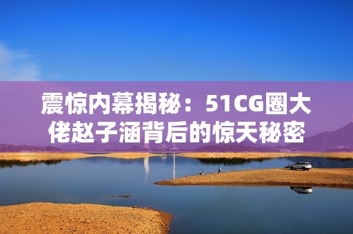 震惊内幕揭秘：51CG圈大佬赵子涵背后的惊天秘密