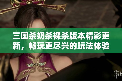 三国杀奶杀裸杀版本精彩更新，畅玩更尽兴的玩法体验