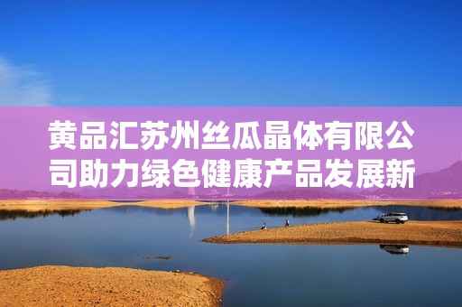 黄品汇苏州丝瓜晶体有限公司助力绿色健康产品发展新篇章