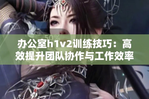 办公室h1v2训练技巧：高效提升团队协作与工作效率的方法