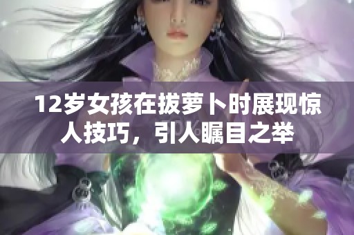 12岁女孩在拔萝卜时展现惊人技巧，引人瞩目之举