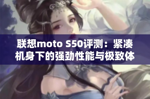 联想moto S50评测：紧凑机身下的强劲性能与极致体验