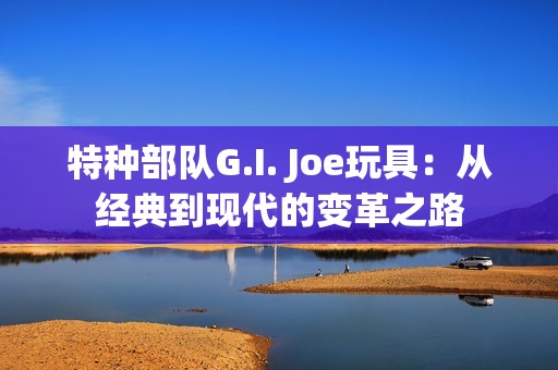 特种部队G.I. Joe玩具：从经典到现代的变革之路