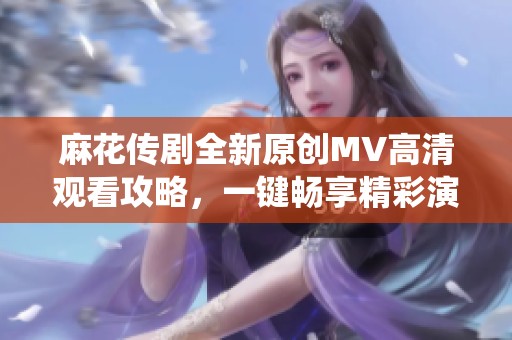 麻花传剧全新原创MV高清观看攻略，一键畅享精彩演绎