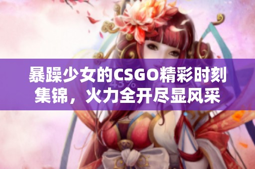 暴躁少女的CSGO精彩时刻集锦，火力全开尽显风采