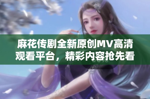 麻花传剧全新原创MV高清观看平台，精彩内容抢先看！