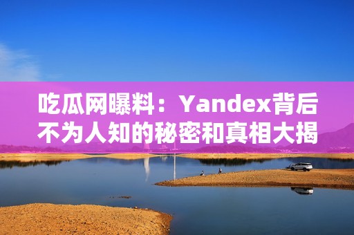 吃瓜网曝料：Yandex背后不为人知的秘密和真相大揭秘