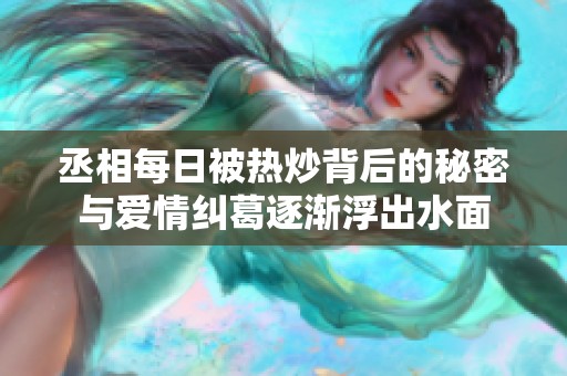 丞相每日被热炒背后的秘密与爱情纠葛逐渐浮出水面