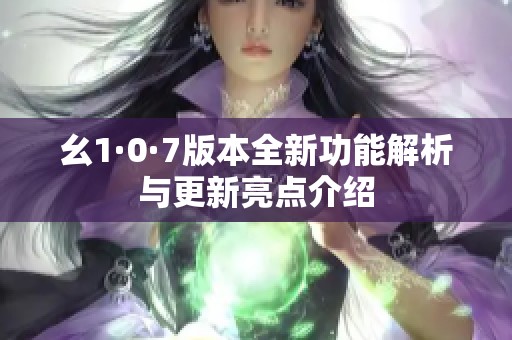 幺1·0·7版本全新功能解析与更新亮点介绍