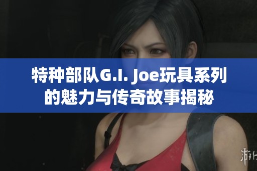 特种部队G.I. Joe玩具系列的魅力与传奇故事揭秘