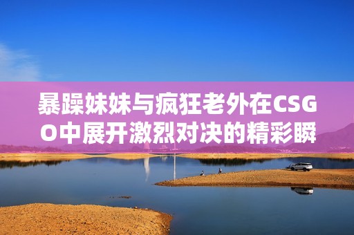 暴躁妹妹与疯狂老外在CSGO中展开激烈对决的精彩瞬间