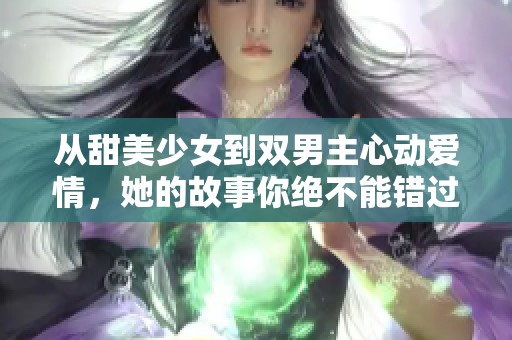 从甜美少女到双男主心动爱情，她的故事你绝不能错过