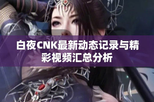 白夜CNK最新动态记录与精彩视频汇总分析