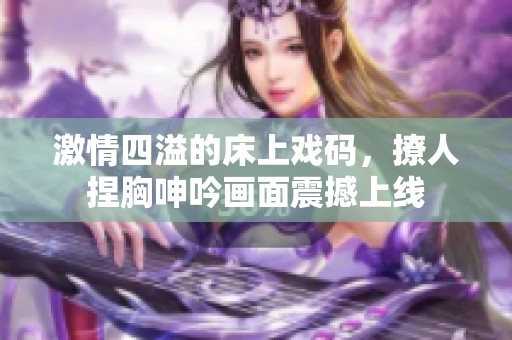 激情四溢的床上戏码，撩人捏胸呻吟画面震撼上线