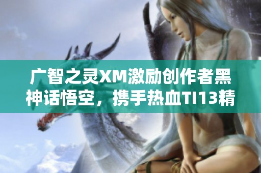 广智之灵XM激励创作者黑神话悟空，携手热血TI13精彩瞬间