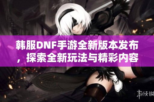 韩服DNF手游全新版本发布，探索全新玩法与精彩内容