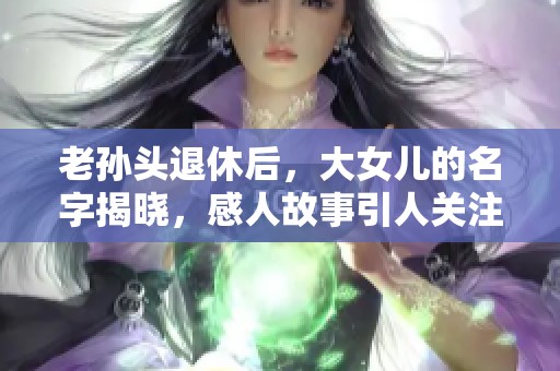 老孙头退休后，大女儿的名字揭晓，感人故事引人关注