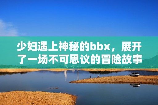 少妇遇上神秘的bbx，展开了一场不可思议的冒险故事