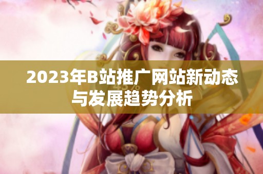 2023年B站推广网站新动态与发展趋势分析