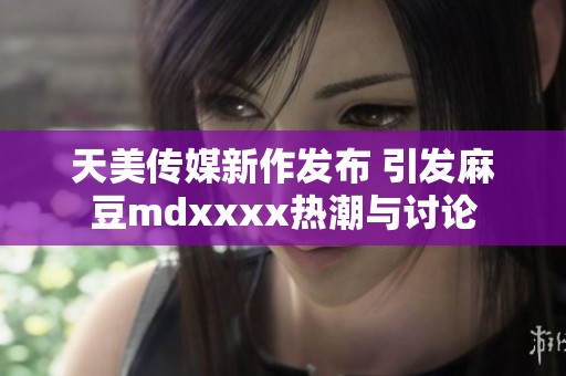 天美传媒新作发布 引发麻豆mdxxxx热潮与讨论