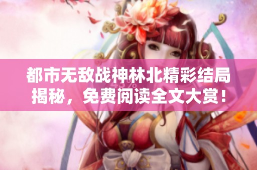 都市无敌战神林北精彩结局揭秘，免费阅读全文大赏！