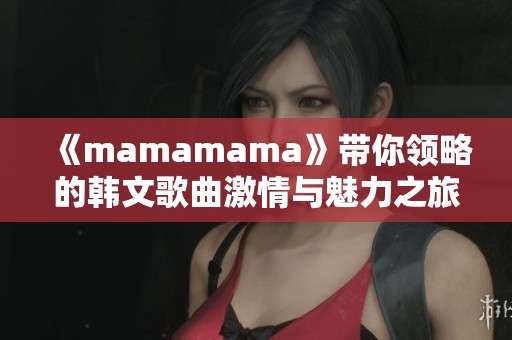 《mamamama》带你领略的韩文歌曲激情与魅力之旅