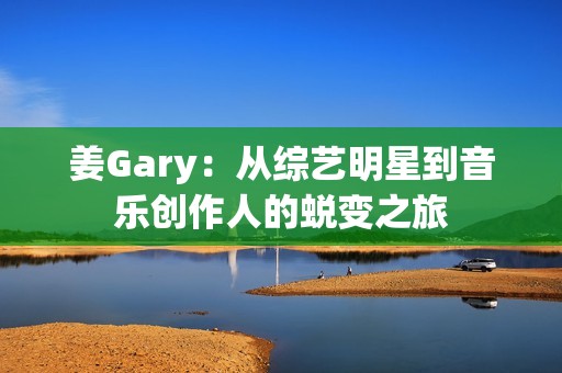 姜Gary：从综艺明星到音乐创作人的蜕变之旅