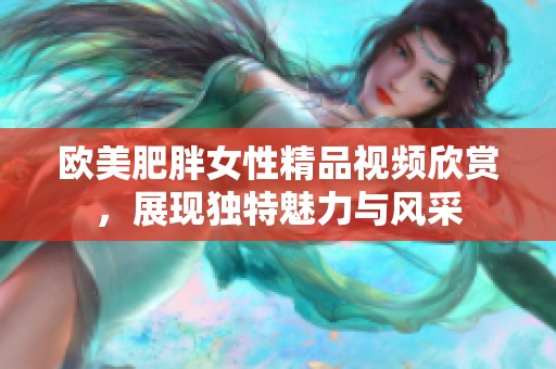 欧美肥胖女性精品视频欣赏，展现独特魅力与风采