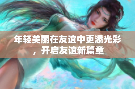 年轻美丽在友谊中更添光彩，开启友谊新篇章